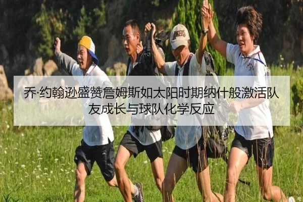 乔·约翰逊盛赞詹姆斯如太阳时期纳什般激活队友成长与球队化学反应